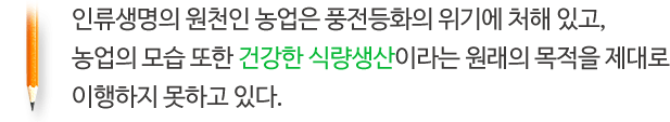 인류생명의 원천인 농업은 풍전등화의 위기에 처해 있고, 농업의 모습 또한 건강한 식량생산이라는 원래의 목적을 제대로 이행하지 못하고 있다.